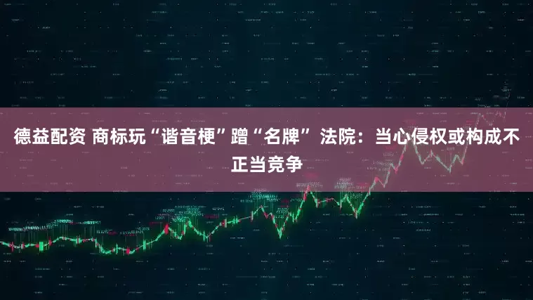 德益配资 商标玩“谐音梗”蹭“名牌” 法院：当心侵权或构成不正当竞争
