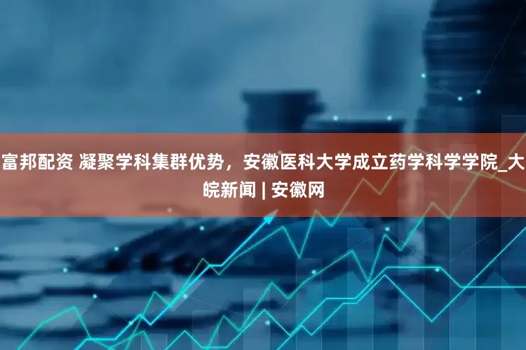 富邦配资 凝聚学科集群优势，安徽医科大学成立药学科学学院_大皖新闻 | 安徽网