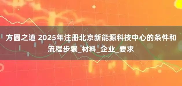 方圆之道 2025年注册北京新能源科技中心的条件和流程步骤_材料_企业_要求