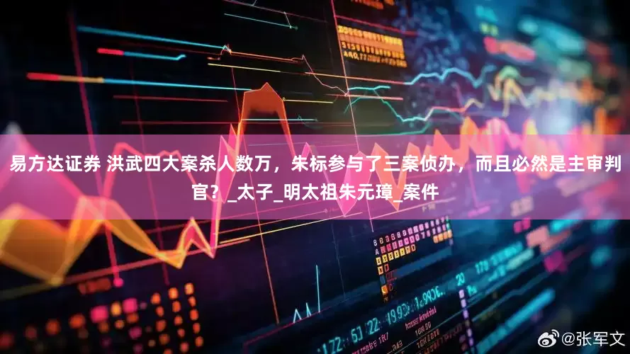 易方达证券 洪武四大案杀人数万，朱标参与了三案侦办，而且必然是主审判官？_太子_明太祖朱元璋_案件
