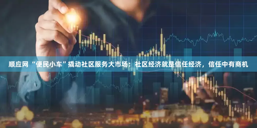 顺应网 “便民小车”撬动社区服务大市场：社区经济就是信任经济，信任中有商机