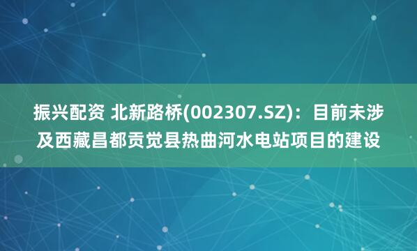 振兴配资 北新路桥(002307.SZ)：目前未涉及西藏昌都贡觉县热曲河水电站项目的建设