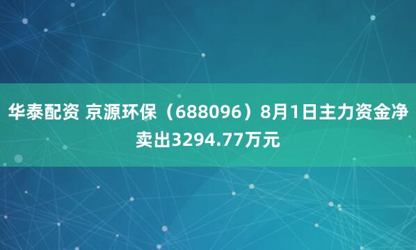 华泰配资 京源环保（688096）8月1日主力资金净卖出3294.77万元