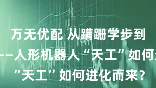 万无优配 从蹒跚学步到健步如飞——人形机器人“天工”如何进化而来？