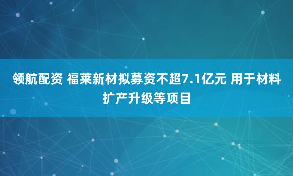 领航配资 福莱新材拟募资不超7.1亿元 用于材料扩产升级等项目