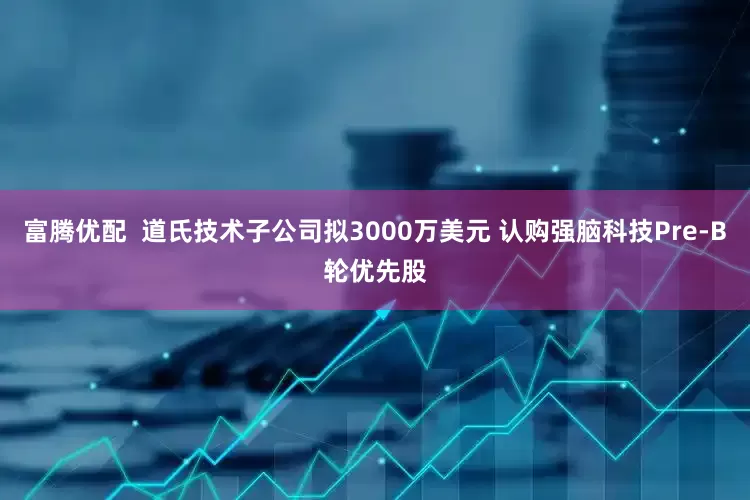 富腾优配  道氏技术子公司拟3000万美元 认购强脑科技Pre-B轮优先股