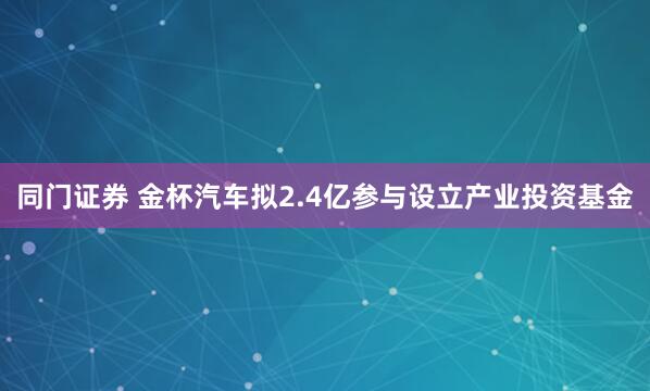 同门证券 金杯汽车拟2.4亿参与设立产业投资基金