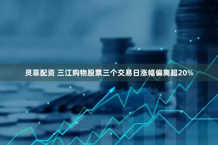 灵菲配资 三江购物股票三个交易日涨幅偏离超20%
