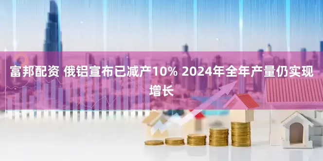 富邦配资 俄铝宣布已减产10% 2024年全年产量仍实现增长