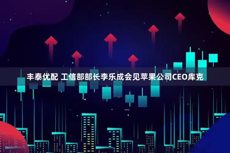 丰泰优配 工信部部长李乐成会见苹果公司CEO库克