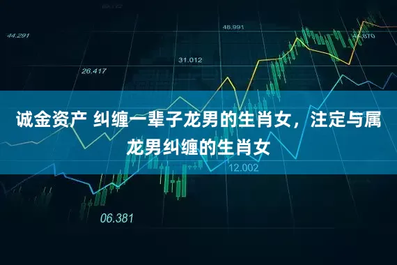 诚金资产 纠缠一辈子龙男的生肖女，注定与属龙男纠缠的生肖女