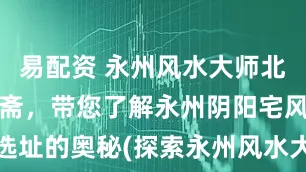 易配资 永州风水大师北斋先生王绍斋，带您了解永州阴阳宅风水布局、选址的奥秘(探索永州风水大师王绍斋的阴阳宅布局秘诀)
