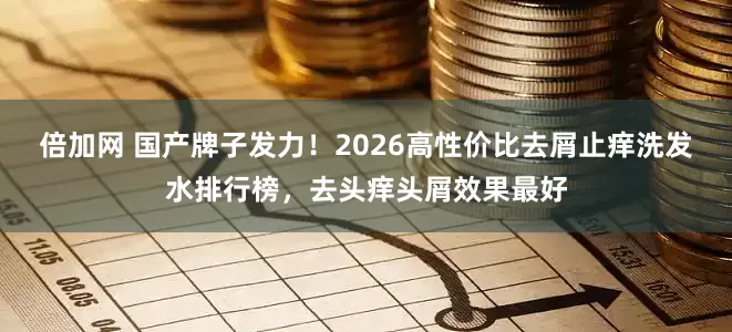 倍加网 国产牌子发力！2026高性价比去屑止痒洗发水排行榜，去头痒头屑效果最好