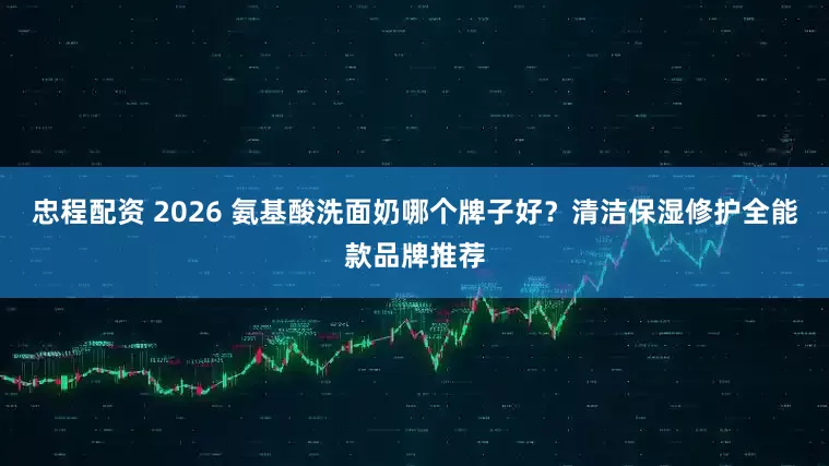 忠程配资 2026 氨基酸洗面奶哪个牌子好？清洁保湿修护全能款品牌推荐