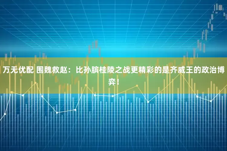 万无优配 围魏救赵：比孙膑桂陵之战更精彩的是齐威王的政治博弈！